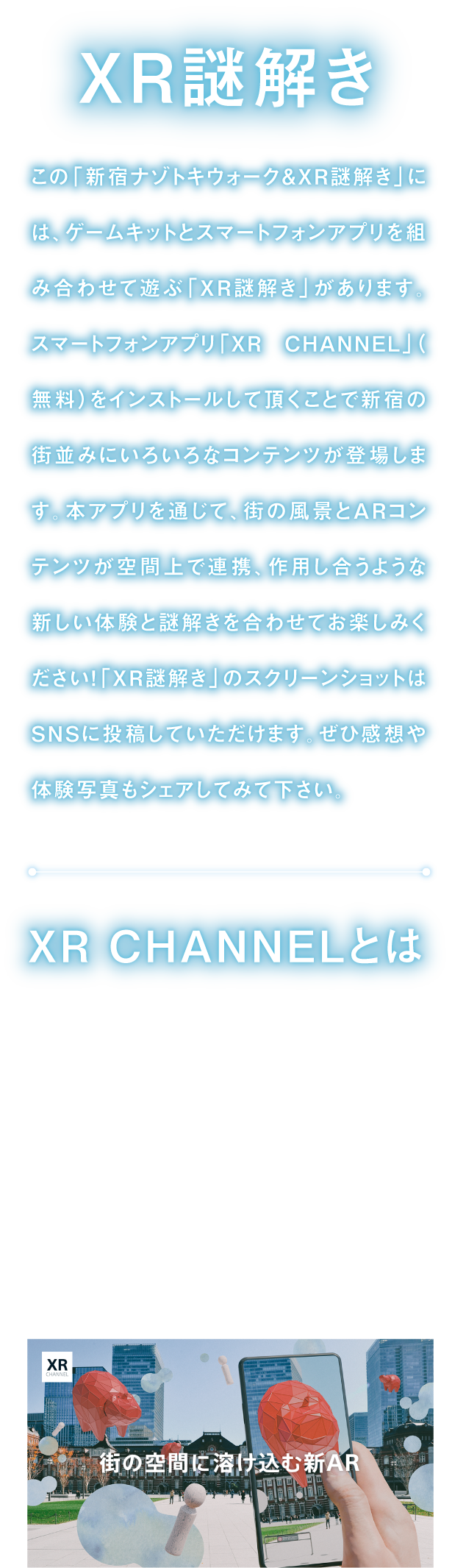 XR demystification
There is "XR demystification" to put game kit and smartphone application together for "Shinjuku mystery Toki walk & XR demystification", and to play.
By having you install smartphone application "XR CHANNEL", AR contents cooperate with scenery of town on space, and you match acting new experience and demystification, and please enjoy