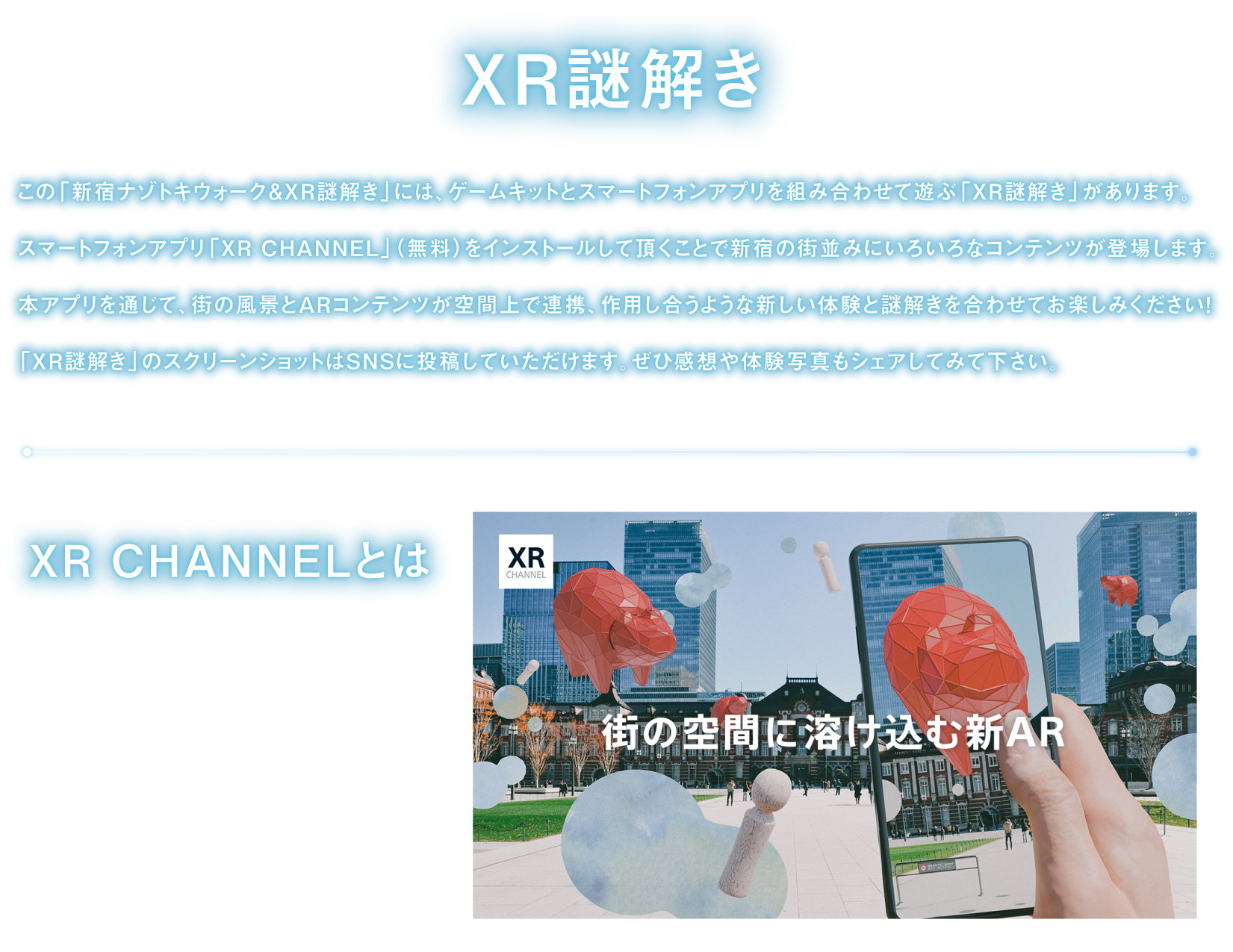 XR demystification
There is "XR demystification" to put game kit and smartphone application together for "Shinjuku mystery Toki walk & XR demystification", and to play.
By having you install smartphone application "XR CHANNEL", AR contents cooperate with scenery of town on space, and you match acting new experience and demystification, and please enjoy